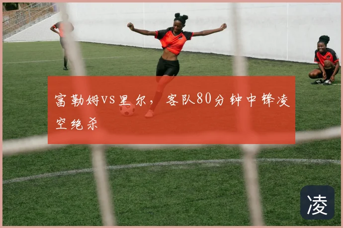 富勒姆vs里尔,客队80分钟中锋凌空绝杀
